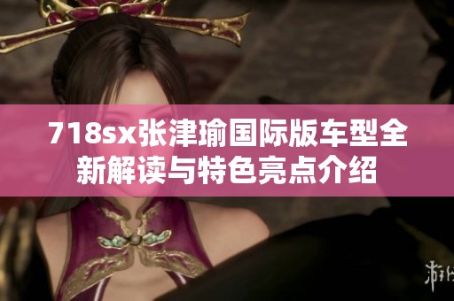 718sx张津瑜国际版车型全新解读与特色亮点介绍