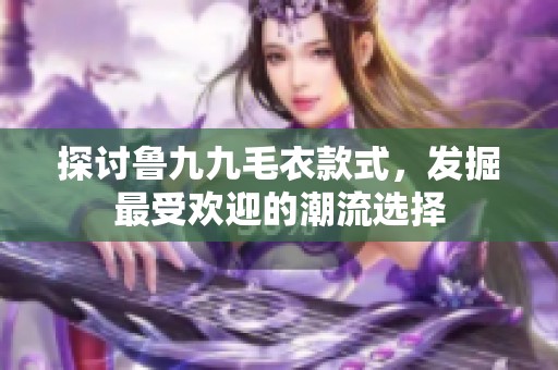 探讨鲁九九毛衣款式，发掘最受欢迎的潮流选择