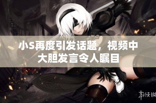 小S再度引发话题，视频中大胆发言令人瞩目