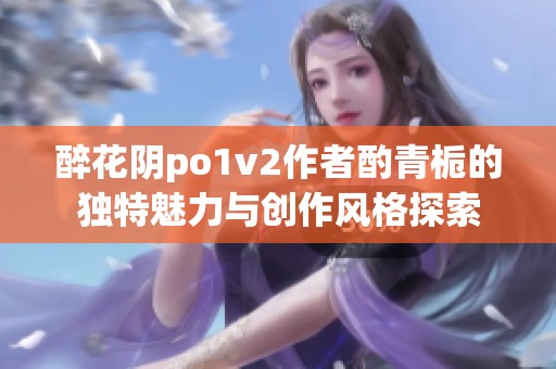 醉花阴po1v2作者酌青栀的独特魅力与创作风格探索