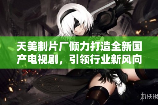 天美制片厂倾力打造全新国产电视剧，引领行业新风向