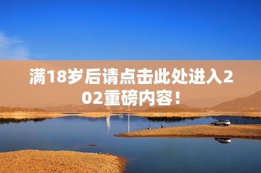 满18岁后请点击此处进入202重磅内容！