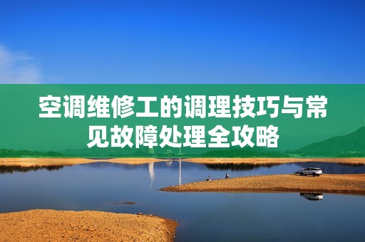 空调维修工的调理技巧与常见故障处理全攻略
