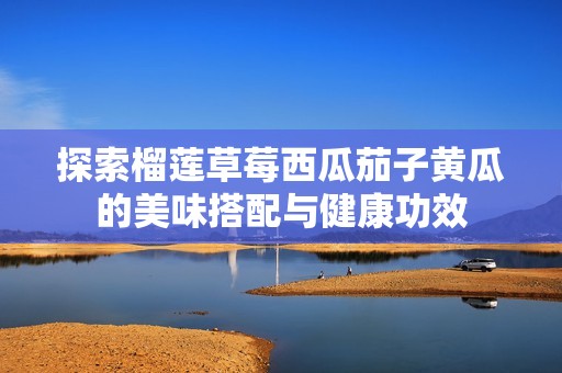 探索榴莲草莓西瓜茄子黄瓜的美味搭配与健康功效