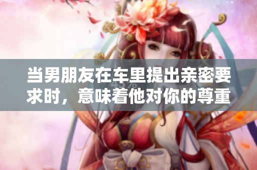 当男朋友在车里提出亲密要求时，意味着他对你的尊重吗