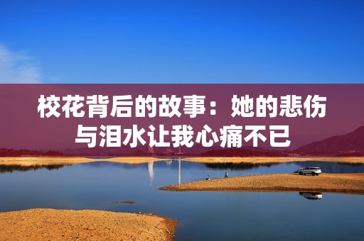 校花背后的故事：她的悲伤与泪水让我心痛不已