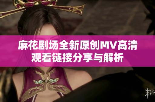 麻花剧场全新原创MV高清观看链接分享与解析