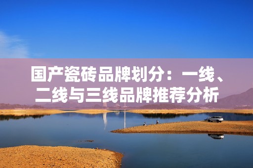 国产瓷砖品牌划分：一线、二线与三线品牌推荐分析