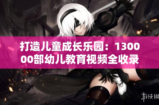 打造儿童成长乐园：130000部幼儿教育视频全收录