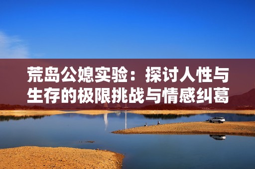 荒岛公媳实验：探讨人性与生存的极限挑战与情感纠葛