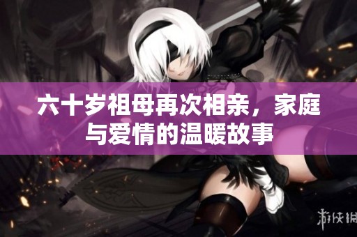 六十岁祖母再次相亲，家庭与爱情的温暖故事