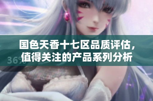国色天香十七区品质评估，值得关注的产品系列分析
