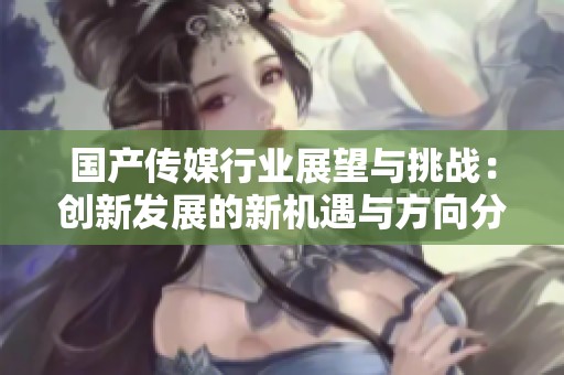 国产传媒行业展望与挑战：创新发展的新机遇与方向分析