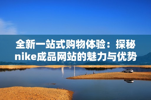 全新一站式购物体验：探秘nike成品网站的魅力与优势