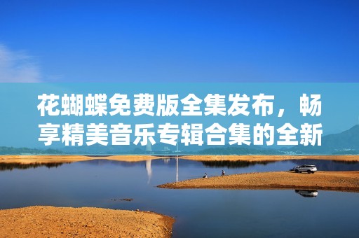 花蝴蝶免费版全集发布，畅享精美音乐专辑合集的全新体验