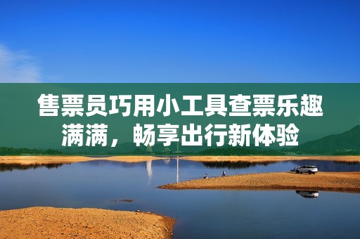 售票员巧用小工具查票乐趣满满，畅享出行新体验