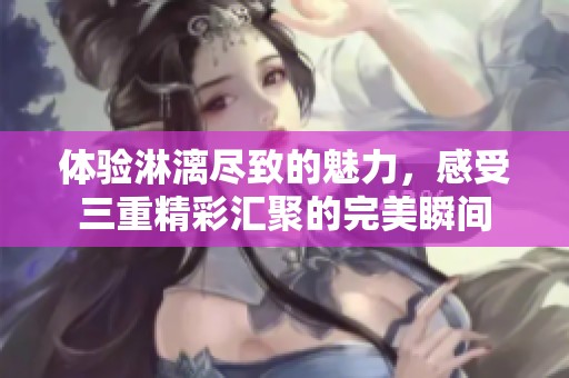 体验淋漓尽致的魅力，感受三重精彩汇聚的完美瞬间