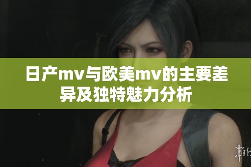 日产mv与欧美mv的主要差异及独特魅力分析