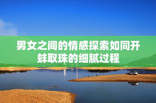 男女之间的情感探索如同开蚌取珠的细腻过程