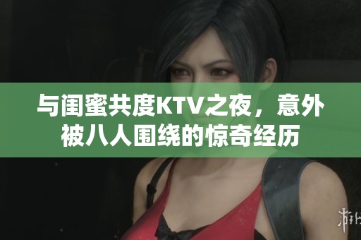 与闺蜜共度KTV之夜，意外被八人围绕的惊奇经历