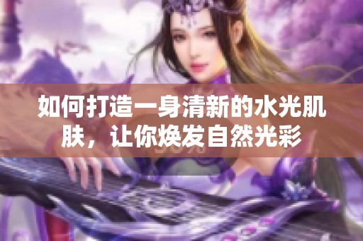 如何打造一身清新的水光肌肤，让你焕发自然光彩