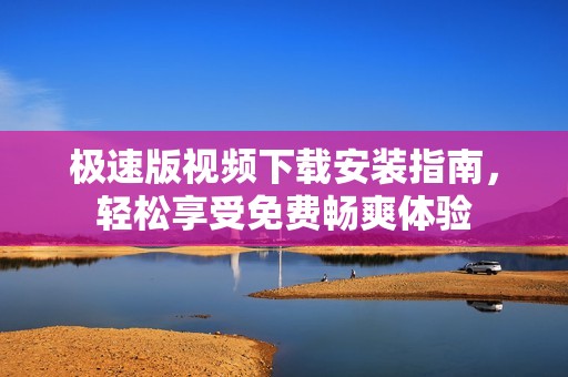 极速版视频下载安装指南，轻松享受免费畅爽体验