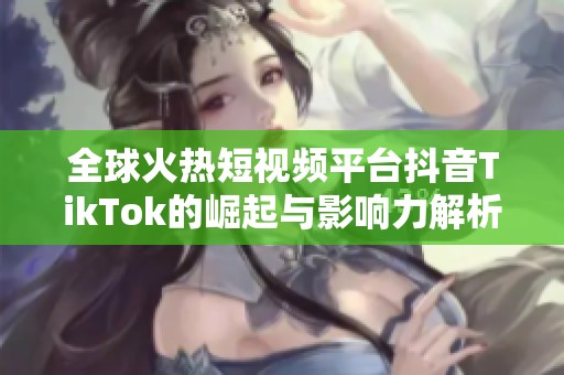 全球火热短视频平台抖音TikTok的崛起与影响力解析