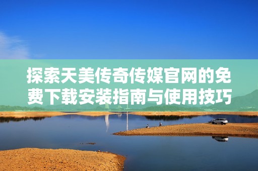 探索天美传奇传媒官网的免费下载安装指南与使用技巧