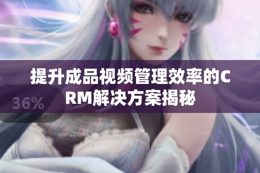 提升成品视频管理效率的CRM解决方案揭秘
