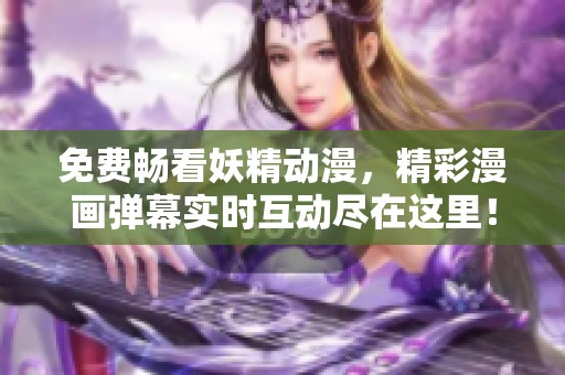 免费畅看妖精动漫，精彩漫画弹幕实时互动尽在这里！
