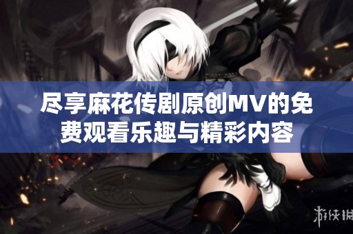 尽享麻花传剧原创MV的免费观看乐趣与精彩内容