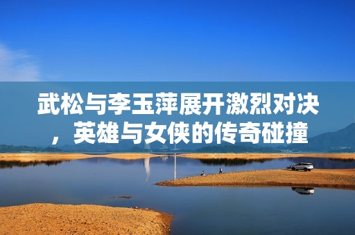 武松与李玉萍展开激烈对决，英雄与女侠的传奇碰撞