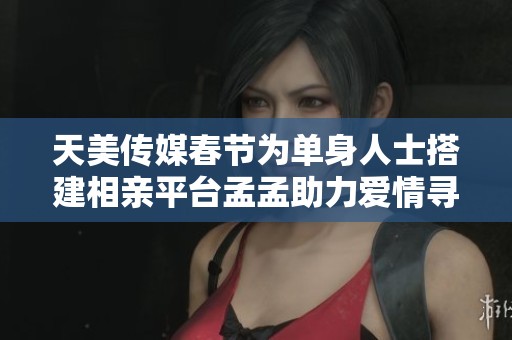天美传媒春节为单身人士搭建相亲平台孟孟助力爱情寻找