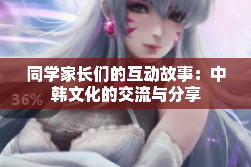 同学家长们的互动故事：中韩文化的交流与分享