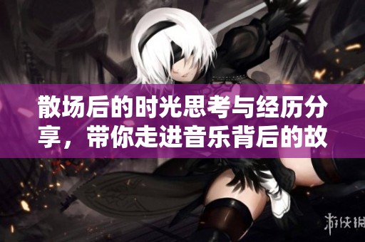 散场后的时光思考与经历分享，带你走进音乐背后的故事