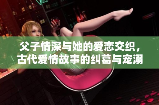 父子情深与她的爱恋交织，古代爱情故事的纠葛与宠溺