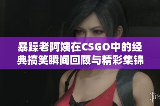 暴躁老阿姨在CSGO中的经典搞笑瞬间回顾与精彩集锦