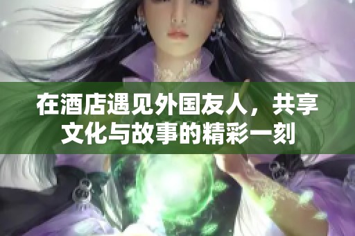 在酒店遇见外国友人，共享文化与故事的精彩一刻