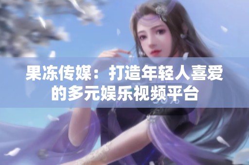 果冻传媒：打造年轻人喜爱的多元娱乐视频平台