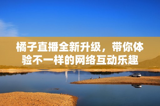 橘子直播全新升级，带你体验不一样的网络互动乐趣