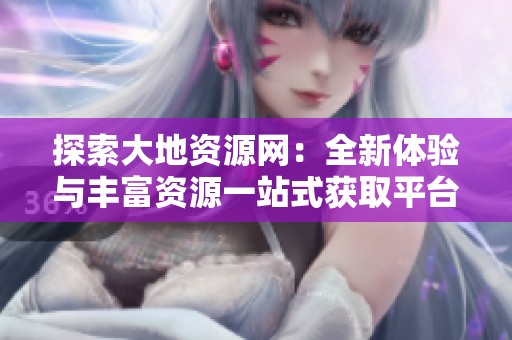 探索大地资源网：全新体验与丰富资源一站式获取平台
