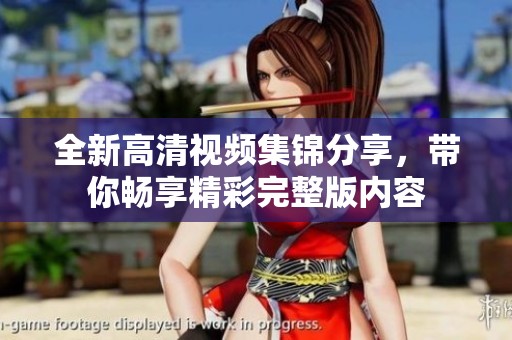 全新高清视频集锦分享，带你畅享精彩完整版内容