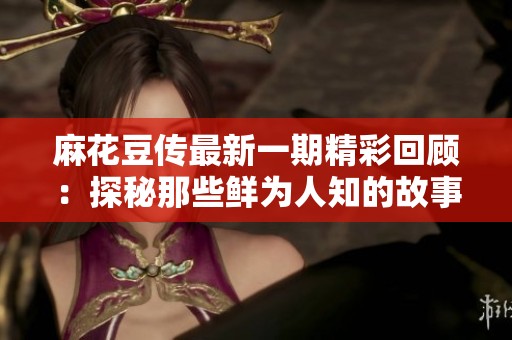 麻花豆传最新一期精彩回顾：探秘那些鲜为人知的故事与人物