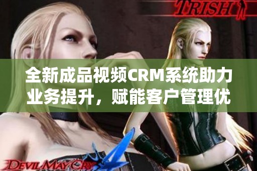 全新成品视频CRM系统助力业务提升，赋能客户管理优化