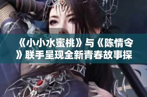 《小小水蜜桃》与《陈情令》联手呈现全新青春故事探索