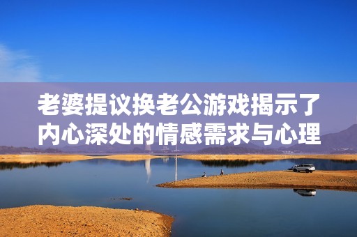 老婆提议换老公游戏揭示了内心深处的情感需求与心理状态