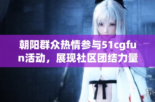 朝阳群众热情参与51cgfun活动，展现社区团结力量