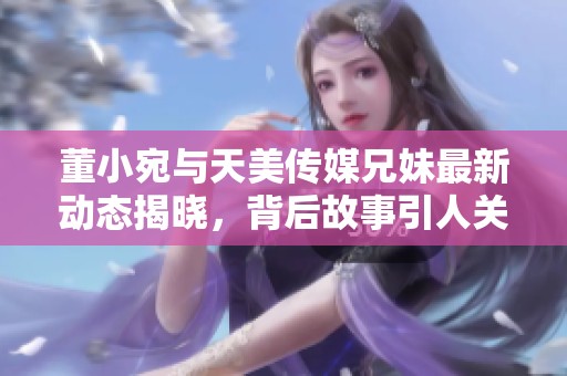 董小宛与天美传媒兄妹最新动态揭晓，背后故事引人关注
