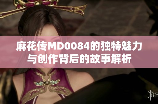 麻花传MD0084的独特魅力与创作背后的故事解析