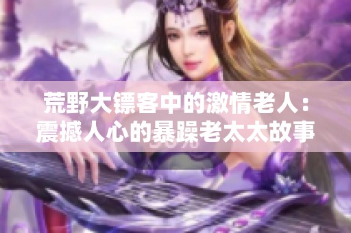 荒野大镖客中的激情老人：震撼人心的暴躁老太太故事